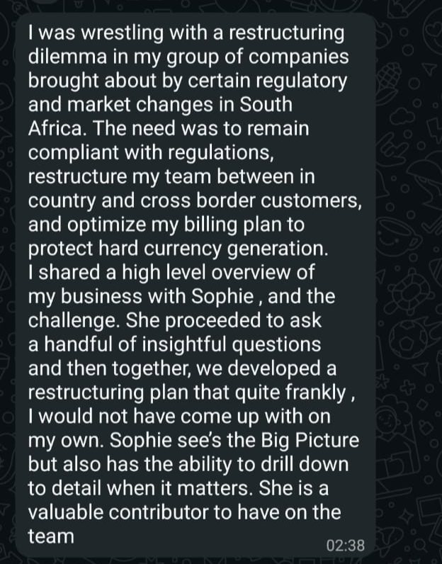 Screenshot of a message from a client. It reads: I was wrestling with a restructuring dilemma in my group of companies brought about by certain regulatory and market changes in South Africa. The need was to remain compliant with regulations, restructure my team between in country and cross border customers, and optimize my billing plan to protect hard currency generation. I shared a high level overview of my business with Sophie, and the challenge. She proceeded to ask a handful of insightful questions and then together, we developed a restructuring plan that quite frankly, I would not have come up with on my own. Sophie sees the Big Picture but also has the ability to drill down to detail when it matters. She is a valuable contributor to have on the team.