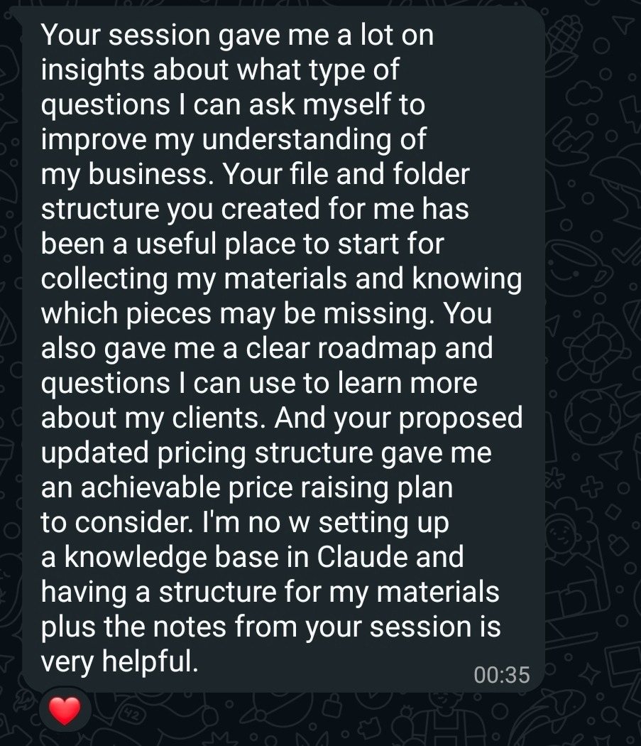 Screenshot of a message from a client. It reads: Your session gave me a lot of insights about what type of questions I can ask myself to improve my understanding of my business. Your file and folder structure you created for me has been a useful place to start for collecting my materials and knowing which pieces may be missing. You also gave me a clear roadmap and questions I can use to learn more about my clients. And your proposed updated pricing structure gave me an achievable price raising plan to consider. I'm now setting up a knowledge base in Claude and having a structure for my materials plus the notes from your session is very helpful.